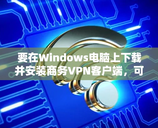 要在Windows电脑上下载并安装商务VPN客户端,可以按照以下步骤进行 要在Windows电脑上下载并安装商务VPN客户端,可以按照以下步骤进行