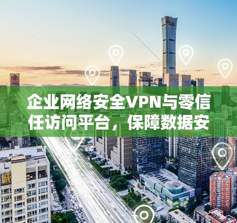 企业网络安全VPN与零信任访问平台，保障数据安全的双重防护