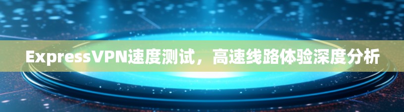 ExpressVPN速度测试，高速线路体验深度分析