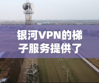 银河VPN的梯子服务提供了一个高效且稳定的翻墙解决方案，适合需要绕过网络限制的用户。以下是对银河VPN梯子服务的详细评估