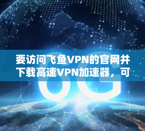 要访问飞鱼VPN的官网并下载高速VPN加速器，可以按照以下步骤操作