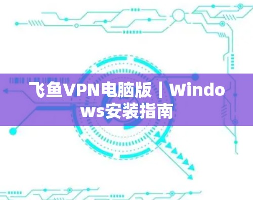 飞鱼VPN电脑版|Windows安装指南 飞鱼VPN电脑版|Windows安装指南
