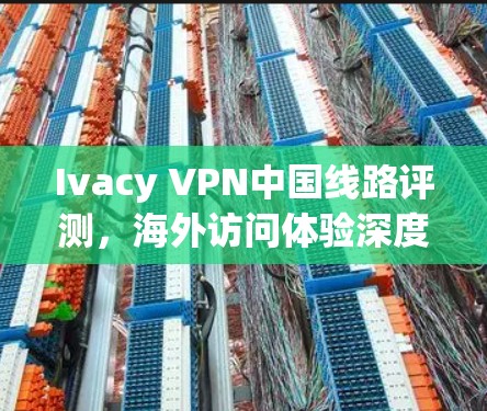 Ivacy VPN中国线路评测，海外访问体验深度分析
