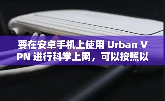 要在安卓手机上使用 Urban VPN 进行科学上网，可以按照以下步骤操作