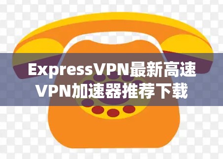 ExpressVPN最新高速VPN加速器推荐下载