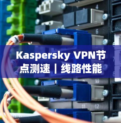 Kaspersky VPN节点测速|线路性能分析 Kaspersky VPN节点测速|线路性能分析