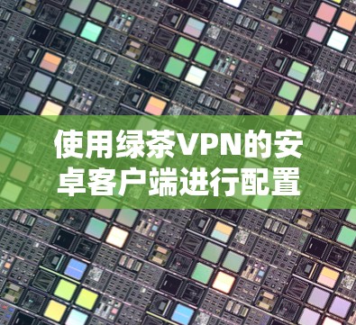 使用绿茶VPN的安卓客户端进行配置和连接的步骤如下 使用绿茶VPN的安卓客户端进行配置和连接的步骤如下