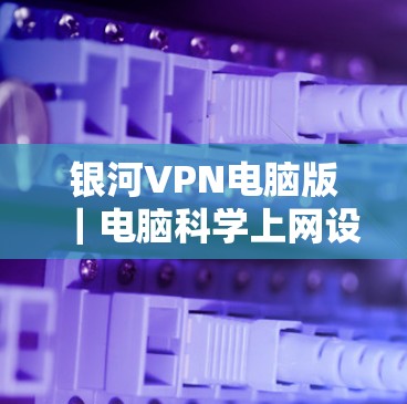 银河VPN电脑版|电脑科学上网设置 银河VPN电脑版|电脑科学上网设置