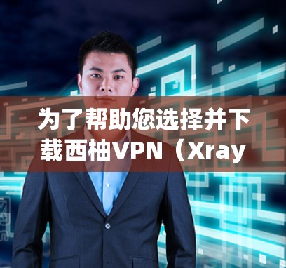 为了帮助您选择并下载西柚VPN（Xray）安卓版，以下是详细的步骤和注意事项