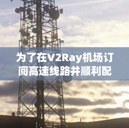 为了在V2Ray机场订阅高速线路并顺利配置，以下是详细的步骤指南