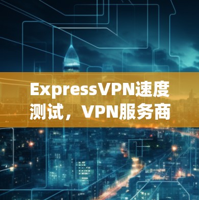 ExpressVPN速度测试，VPN服务商排行榜