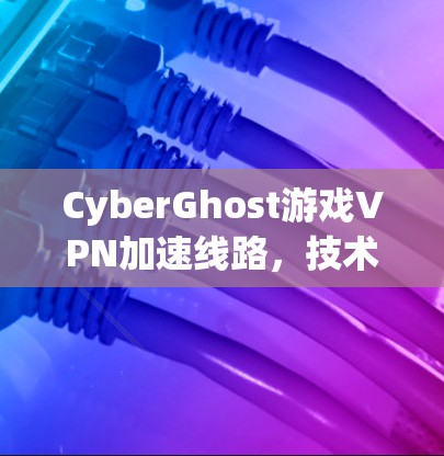 CyberGhost游戏VPN加速线路,技术与性能解析