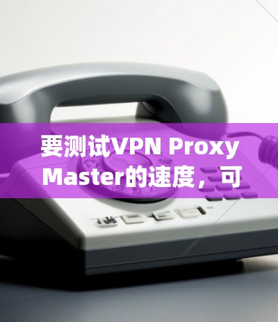 要测试VPN Proxy Master的速度，可以按照以下步骤进行