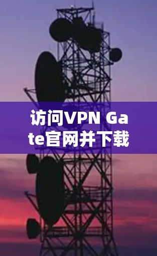 访问VPN Gate官网并下载免费VPN节点的步骤如下