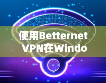 使用Betternet VPN在Windows上连接的步骤如下
