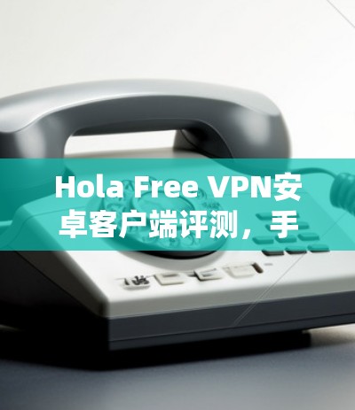 Hola Free VPN安卓客户端评测,手机翻墙与网络安全的平衡
