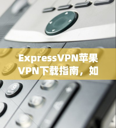 ExpressVPN苹果VPN下载指南，如何在iOS设备上安装和配置