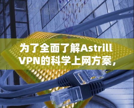 为了全面了解Astrill VPN的科学上网方案，以下是分步骤的总结和建议