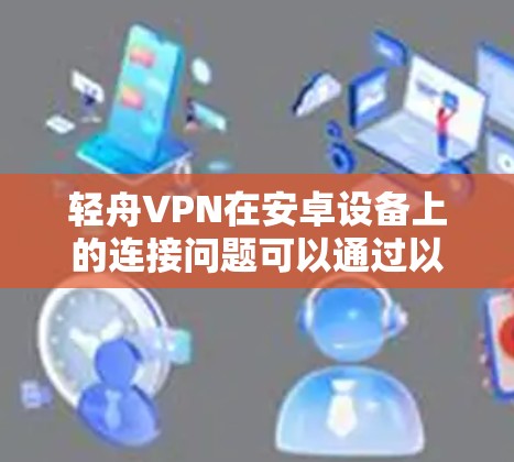 轻舟VPN在安卓设备上的连接问题可以通过以下步骤逐步排查和解决