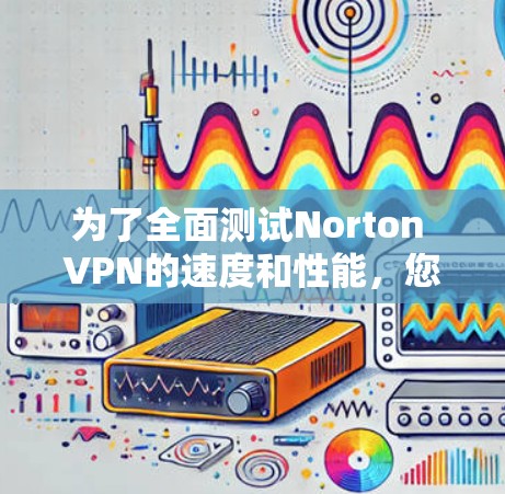 为了全面测试Norton VPN的速度和性能，您可以按照以下步骤进行